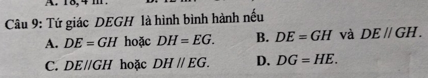 18, 4
Câu 9: Tứ giác DEGH là hình bình hành nếu
A. DE=GH hoặc DH=EG. B. DE=GH và DE//GH.
C. D Eparallel GH hoặc DHparallel EG. D. DG=HE.