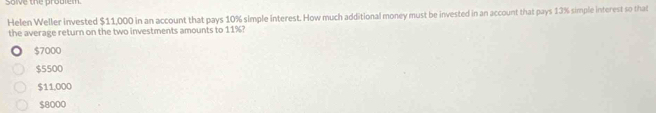 solve the problem.
Helen Weller invested $11,000 in an account that pays 10% simple interest. How much additional money must be invested in an account that pays 13% simple interest so that
the average return on the two investments amounts to 11%?
$7000
$5500
$11,000
$8000