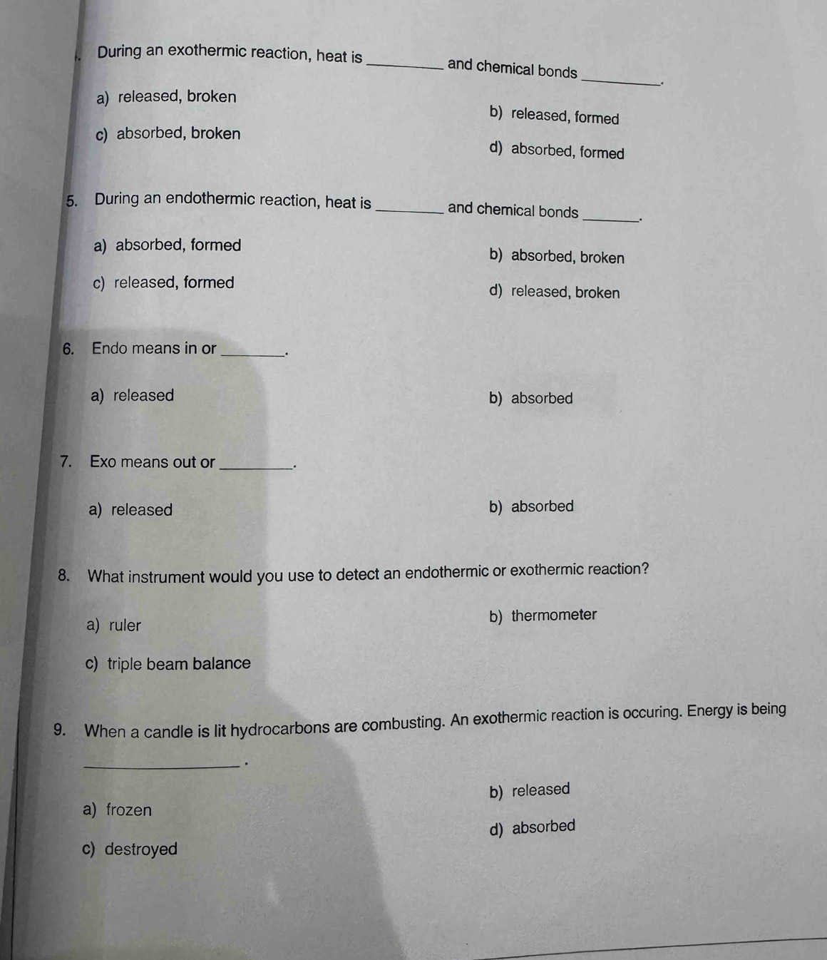 During an exothermic reaction, heat is _and chemical bonds
a) released, broken
b) released, formed
c) absorbed, broken
d) absorbed, formed
5. During an endothermic reaction, heat is_ and chemical bonds_ _.
a) absorbed, formed b) absorbed, broken
c) released, formed d) released, broken
6. Endo means in or_ .
a) released b) absorbed
7. Exo means out or_
_.
a) released b) absorbed
8. What instrument would you use to detect an endothermic or exothermic reaction?
a) ruler b) thermometer
c) triple beam balance
9. When a candle is lit hydrocarbons are combusting. An exothermic reaction is occuring. Energy is being
_.
b) released
a) frozen
c) destroyed d) absorbed