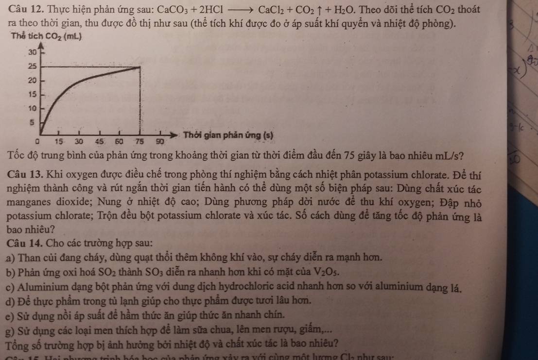 Thực hiện phản ứng sau: CaCO_3+2HClto CaCl_2+CO_2uparrow +H_2O. Theo dõi thể tích CO_2 thoát
ra theo thời gian, thu được đồ thị như sau (thể tích khí được đo ở áp suất khí quyển và nhiệt độ phòng).
Thể tích CO_2(mL)
Thời gian phản ứng (s)
Tốc độ trung bình của phản ứng trong khoảng thời gian từ thời điểm đầu đến 75 giây là bao nhiêu mL/s?
Câu 13. Khi oxygen được điều chế trong phòng thí nghiệm bằng cách nhiệt phân potassium chlorate. Để thí
nghiệm thành công và rút ngắn thời gian tiến hành có thể dùng một số biện pháp sau: Dùng chất xúc tác
manganes dioxide; Nung ở nhiệt độ cao; Dùng phương pháp dời nước để thu khí oxygen; Đập nhỏ
potassium chlorate; Trộn đều bột potassium chlorate và xúc tác. Số cách dùng để tăng tốc độ phản ứng là
bao nhiêu?
Câu 14. Cho các trường hợp sau:
a) Than củi đang cháy, dùng quạt thổi thêm không khí vào, sự cháy diễn ra mạnh hơn.
b) Phản ứng oxi hoá SO_2 thành SO_3 diễn ra nhanh hơn khi có mặt của V_2O_5.
c) Aluminium dạng bột phản ứng với dung dịch hydrochloric acid nhanh hơn so với aluminium dạng lá.
d) Để thực phẩm trong tủ lạnh giúp cho thực phẩm được tươi lâu hơn.
e) Sử dụng nồi áp suất để hầm thức ăn giúp thức ăn nhanh chín.
g) Sử dụng các loại men thích hợp đề làm sữa chua, lên men rượu, giấm,...
Tổng số trường hợp bị ảnh hưởng bởi nhiệt độ và chất xúc tác là bao nhiêu?
l  n h ó n ứng xảy ra  với cùng một lượng Cha như sa u