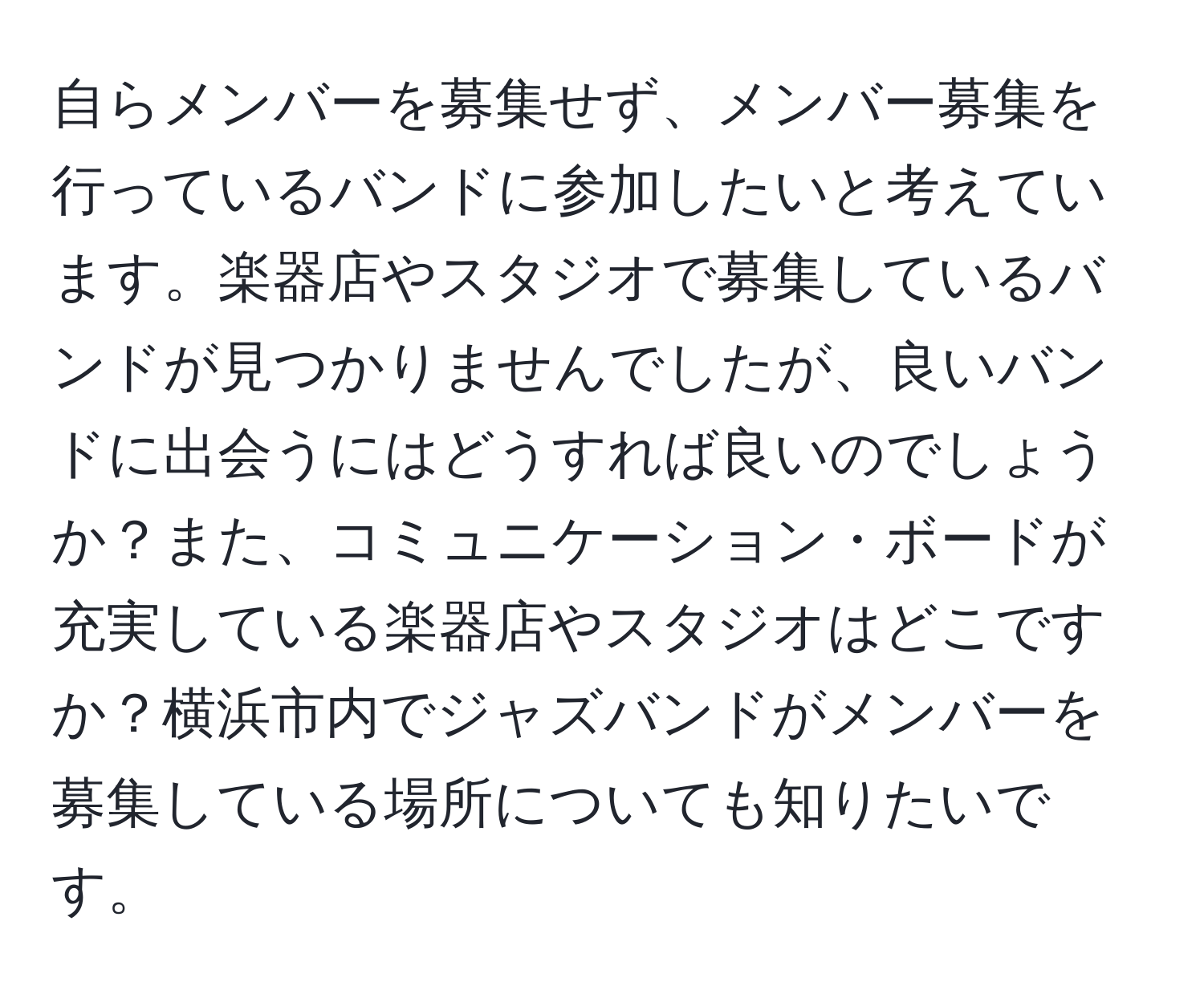 自らメンバーを募集せず、メンバー募集を行っているバンドに参加したいと考えています。楽器店やスタジオで募集しているバンドが見つかりませんでしたが、良いバンドに出会うにはどうすれば良いのでしょうか？また、コミュニケーション・ボードが充実している楽器店やスタジオはどこですか？横浜市内でジャズバンドがメンバーを募集している場所についても知りたいです。