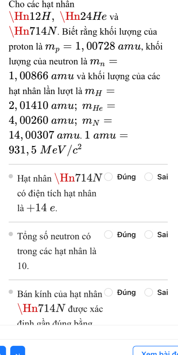 Cho các hạt nhân 
Hn12H, Hn24He và 
Hn714N. Biết rằng khối lượng của 
proton là m_p=1 , 0072 8 amu, khối 
lượng của neutron là m_n=
1, 00866 amu và khối lượng của các 
hạt nhân lần lượt là m_H=
) 01410 amu; m_He=
4, 00260 amu; m_N=
14, 00307 amu. 1amu=
931, 5 Me V/c^2
Hạt nhân Hn714N Đúng Sai 
có điện tích hạt nhân
1i+14e D 
Tổng số neutron có Đúng Sai 
trong các hạt nhân là 
10. 
Bán kính của hạt nhân Đúng Sai 
Hn714N được xác
đinh gần đúng hằng 
Vom hài đ