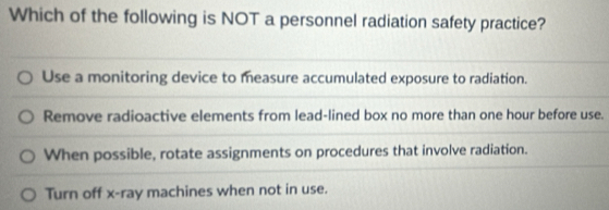 Which of the following is NOT a personnel radiation safety practice?
Use a monitoring device to measure accumulated exposure to radiation.
Remove radioactive elements from lead-lined box no more than one hour before use.
When possible, rotate assignments on procedures that involve radiation.
Turn off x -ray machines when not in use.