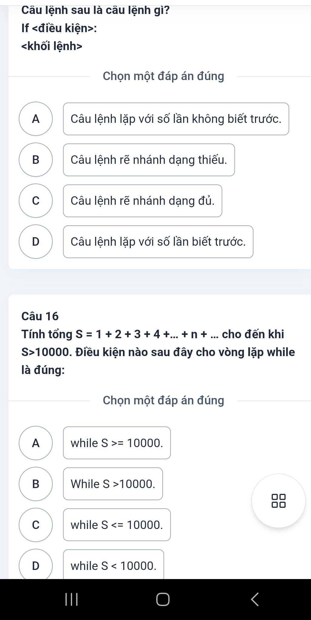 Câu lệnh sau là câu lệnh gì?
If :
khối lệnh>
Chọn một đáp án đúng
A Câu lệnh lặp với số lần không biết trước.
B Câu lệnh rẽ nhánh dạng thiếu.
C Câu lệnh rẽ nhánh dạng đủ.
D Câu lệnh lặp với số lần biết trước.
Câu 16
Tính tổng S=1+2+3+4+...+n+... cho đến khi
S>10000. Điều kiện nào sau đây cho vòng lặp while
là đúng:
Chọn một đáp án đúng
A while S>=10000.
B While S>10000.
□□
□□
C while S .
D while S<10000</tex>.