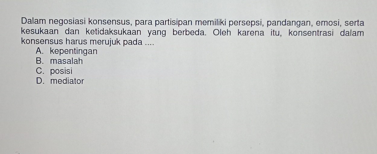 Dalam negosiasi konsensus, para partisipan memiliki persepsi, pandangan, emosi, serta
kesukaan dan ketidaksukaan yang berbeda. Oleh karena itu, konsentrasi dalam
konsensus harus merujuk pada ....
A. kepentingan
B. masalah
C. posisi
D. mediator