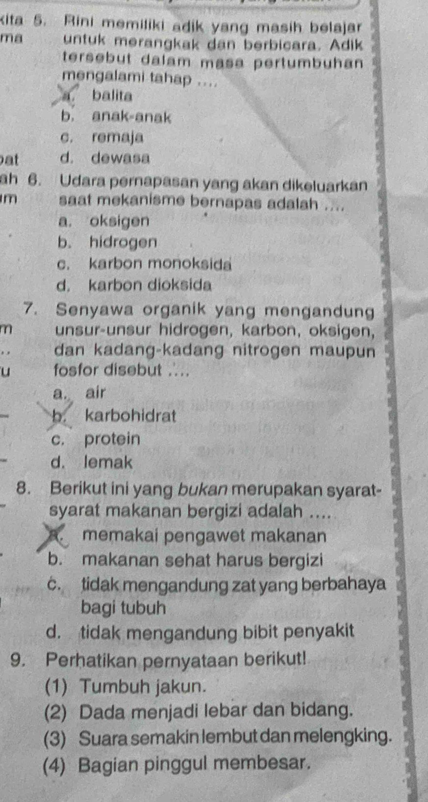 kita 5. Rini memiliki adik yang masih belajar
ma untuk merangkak dan berbicara. Adik
tersebut dalam masa pertumbuhan
mengalami tahap ....
a balita
b. anak-anak
c. remaja
at d. dewasa
ah 6. Udara pernapasan yang akan dikeluarkan
m saat mekanisme bernapas adalah ....
a. oksigen
b. hidrogen
c. karbon monoksida
d. karbon dioksida
7. Senyawa organik yang mengandung
m unsur-unsur hidrogen, karbon, oksigen,
dan kadang-kadang nitrogen maupun
u fosfor disebut ..
a. air
b. karbohidrat
c. protein
d. lemak
8. Berikut ini yang bukan merupakan syarat-
syarat makanan bergizi adalah ....
A. memakai pengawet makanan
b. makanan sehat harus bergizi
c. tidak mengandung zat yang berbahaya
bagi tubuh
d. tidak mengandung bibit penyakit
9. Perhatikan pernyataan berikut!
(1) Tumbuh jakun.
(2) Dada menjadi lebar dan bidang.
(3) Suara semakin lembut dan melengking.
(4) Bagian pinggul membesar.