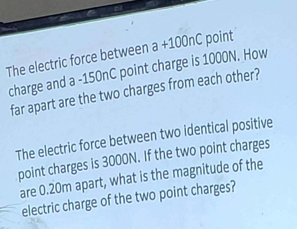 The electric force between a+100nC point 
charge and a - 150nC point charge is 1000N. How 
far apart are the two charges from each other? 
The electric force between two identical positive 
point charges is 3000N. If the two point charges 
are 0.20m apart, what is the magnitude of the 
electric charge of the two point charges?