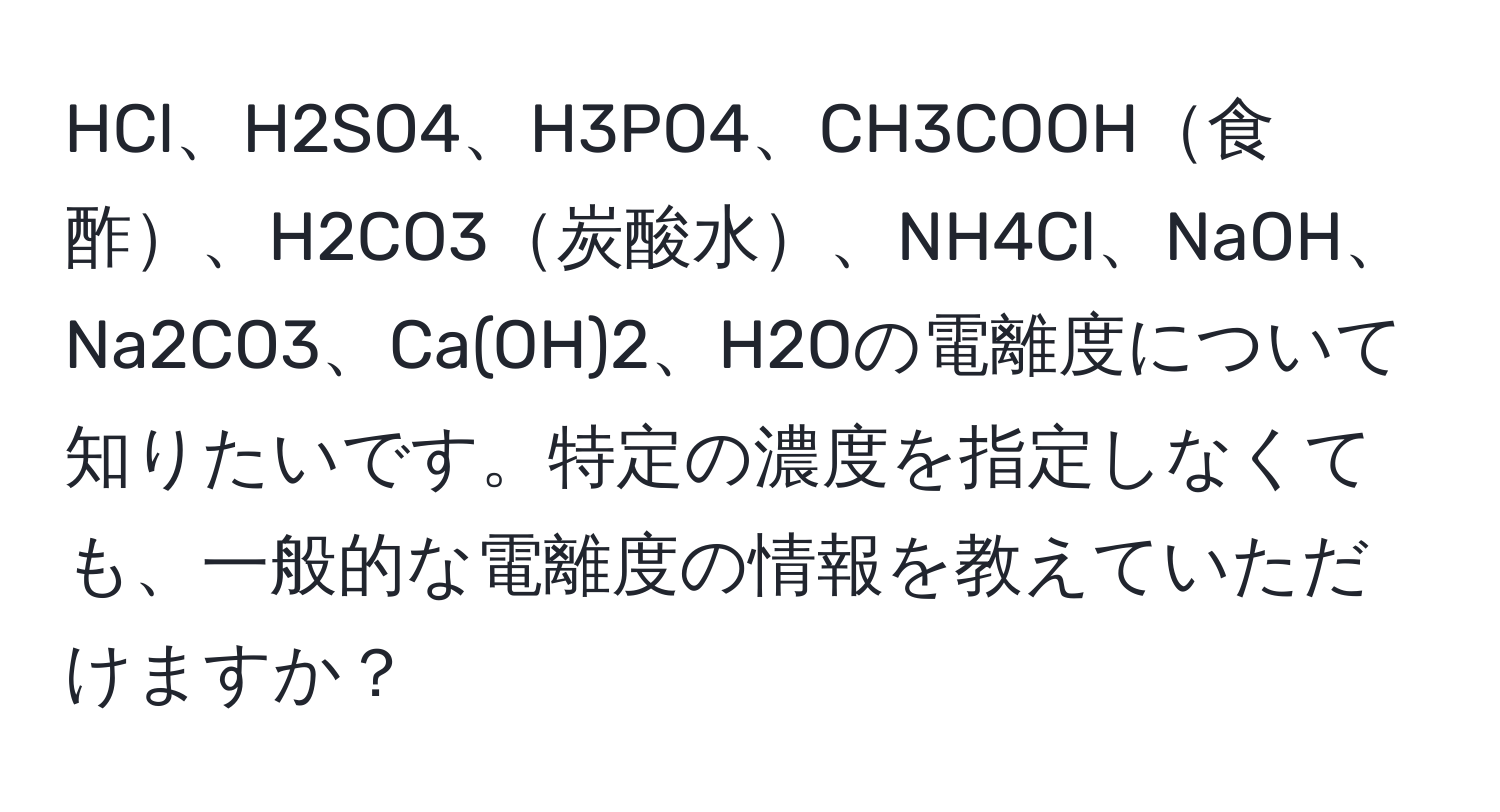 HCl、H2SO4、H3PO4、CH3COOH食酢、H2CO3炭酸水、NH4Cl、NaOH、Na2CO3、Ca(OH)2、H2Oの電離度について知りたいです。特定の濃度を指定しなくても、一般的な電離度の情報を教えていただけますか？