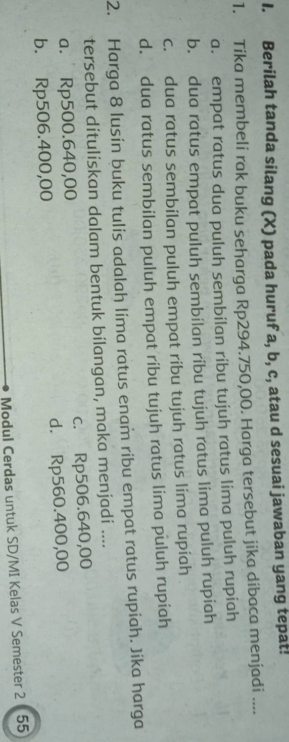 Berilah tanda silang (X) pada huruf a, b, c, atau d sesuai jawaban yang tepat!
1. Tika membeli rak buku seharga Rp294.750,00. Harga tersebut jika díbaca menjadi ....
a. empat ratus dua puluh sembilan ríbu tujuh ratus lima puluh rupiah
b. dua ratus empat puluh sembilan ríbu tujuh ratus lima puluh rupiah
c. dua ratus sembilan puluh empat ribu tujuh ratus lima rupiah
d. dua ratus sembilan puluh empat ríbu tujuh ratus lima puluh rupiah
2. Harga 8 lusin buku tulis adalah lima ratus enam ribu empat ratus rupiah. Jika harga
tersebut dítulískan dalam bentuk bílangan, maka menjadí ....
a. Rp500.640,00 c. Rp506.640,00
b. Rp506.400,00 d. Rp560.400,00
Modul Cerdas untuk SD/MI Kelas V Semester 2 55