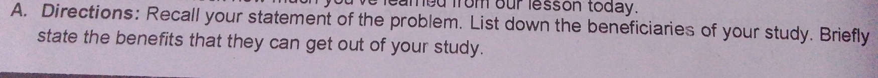 leamed from our lesson today. 
A. Directions: Recall your statement of the problem. List down the beneficiaries of your study. Briefly 
state the benefits that they can get out of your study.