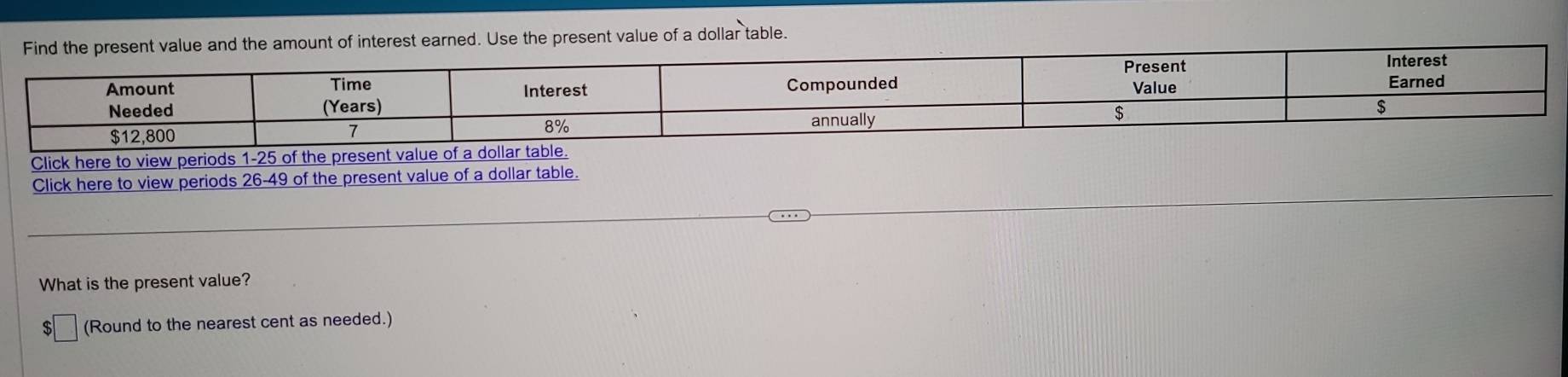 the amount of interest earned. Use the present value of a dollar table. 
Click here to view periods 
Click here to view periods 26-49 of the present value of a dollar table. 
What is the present value? 
(Round to the nearest cent as needed.)