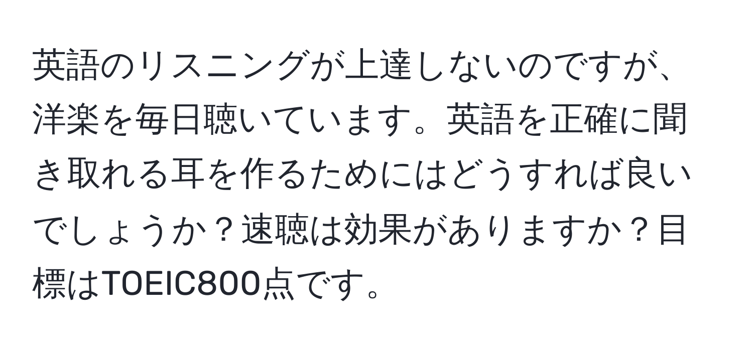 英語のリスニングが上達しないのですが、洋楽を毎日聴いています。英語を正確に聞き取れる耳を作るためにはどうすれば良いでしょうか？速聴は効果がありますか？目標はTOEIC800点です。