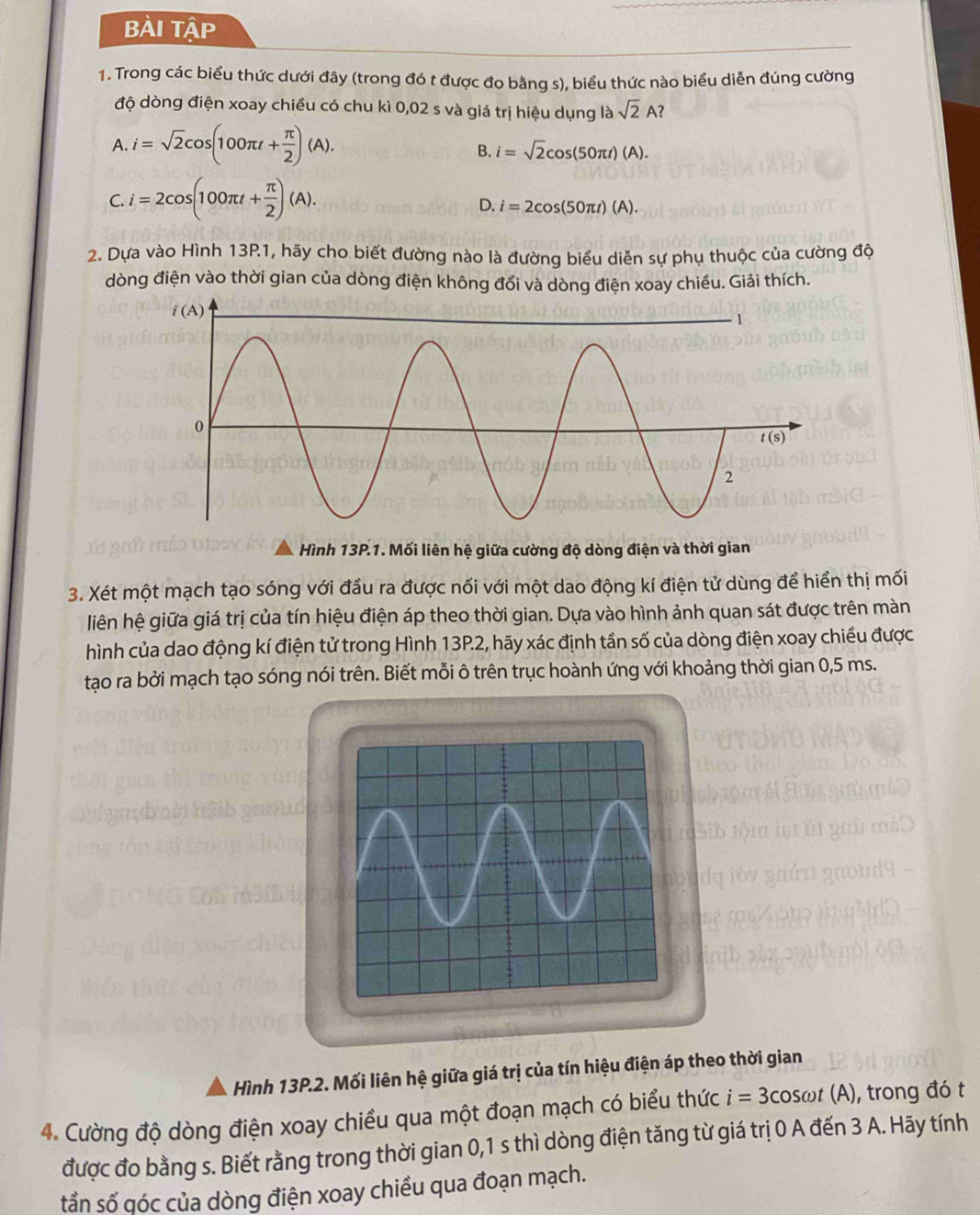 BÀi Tập
1. Trong các biểu thức dưới đây (trong đó t được đo bằng s), biểu thức nào biểu diễn đúng cường
độ dòng điện xoay chiều có chu kì 0,02 s và giá trị hiệu dụng là sqrt(2)A?
A. i=sqrt(2)cos (100π t+ π /2 )(A).
B. i=sqrt(2)cos (50π t)(A).
C. i=2cos (100π t+ π /2 )(A).
D. i=2cos (50π t)(A).
2. Dựa vào Hình 13P1, hãy cho biết đường nào là đường biểu diễn sự phụ thuộc của cường độ
dòng điện vào thời gian của dòng điện không đổi và dòng điện xoay chiều. Giải thích.
Hình 13P.1. Mối liên hệ giữa cường độ dòng điện và thời gian
3. Xét một mạch tạo sóng với đầu ra được nối với một dao động kí điện tử dùng để hiển thị mối
liên hệ giữa giá trị của tín hiệu điện áp theo thời gian. Dựa vào hình ảnh quan sát được trên màn
hình của dao động kí điện tử trong Hình 13P.2, hãy xác định tần số của dòng điện xoay chiều được
tạo ra bởi mạch tạo sóng nói trên. Biết mỗi ô trên trục hoành ứng với khoảng thời gian 0,5 ms.
Hình 13P.2. Mối liên hệ giữa giá trị của tín hiệu điện áp theo thời gian
4. Cường độ dòng điện xoay chiều qua một đoạn mạch có biểu thức i=3c osωt (A), trong đó t
được đo bằng s. Biết rằng trong thời gian 0,1 s thì dòng điện tăng từ giá trị 0 A đến 3 A. Hãy tính
tần số qóc của dòng điện xoay chiều qua đoạn mạch.