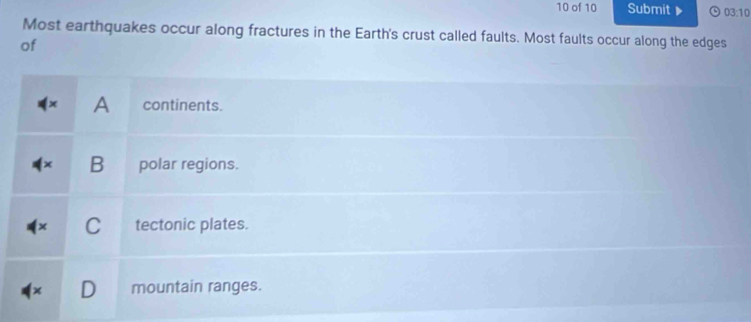 of 10 Submit 03:10 
Most earthquakes occur along fractures in the Earth's crust called faults. Most faults occur along the edges
of
A continents.
B polar regions.
C tectonic plates.
mountain ranges.