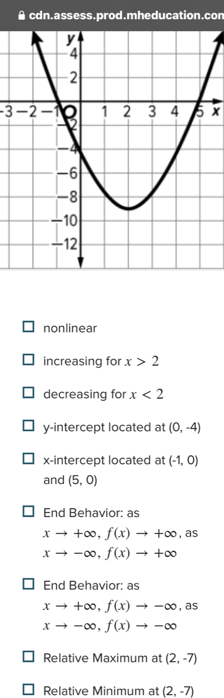 cdn.assess.prod.mheducation.con
-3x
nonlinear 
increasing for x>2
decreasing for x<2</tex> 
y-intercept located at (0,-4)
x-intercept located at (-1,0)
and (5,0)
End Behavior: as
xto +∈fty , f(x)to +∈fty. overline C s
xto -∈fty , f(x)to +∈fty
End Behavior: as
xto +∈fty , f(x)to -∈fty ,as
xto -∈fty , f(x)to -∈fty
Relative Maximum at (2,-7)
Relative Minimum at (2,-7)