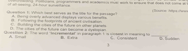 overcrowding. Politicians, programmers and academics must work to ensure that does not come at t
of all-seeing, 24-hour surveillance.
(Source: https://wwv
Question 1: Which best serves as the title for the passage?
A. Being overly advanced displays various benefits.
B. Following the footprints of ancient civilisation.
C. Building the cities of the future on other planets.
D. The cities of the future can become a dystopian.
Question 2: The word "Incremental" in paragraph 1 is closest in meaning to _、
A. Small B. Extra C. Consistent D. Sudden
3