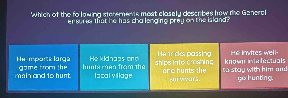 Which of the following statements most closely describes how the General
ensures that he has challenging prey on the island?
d