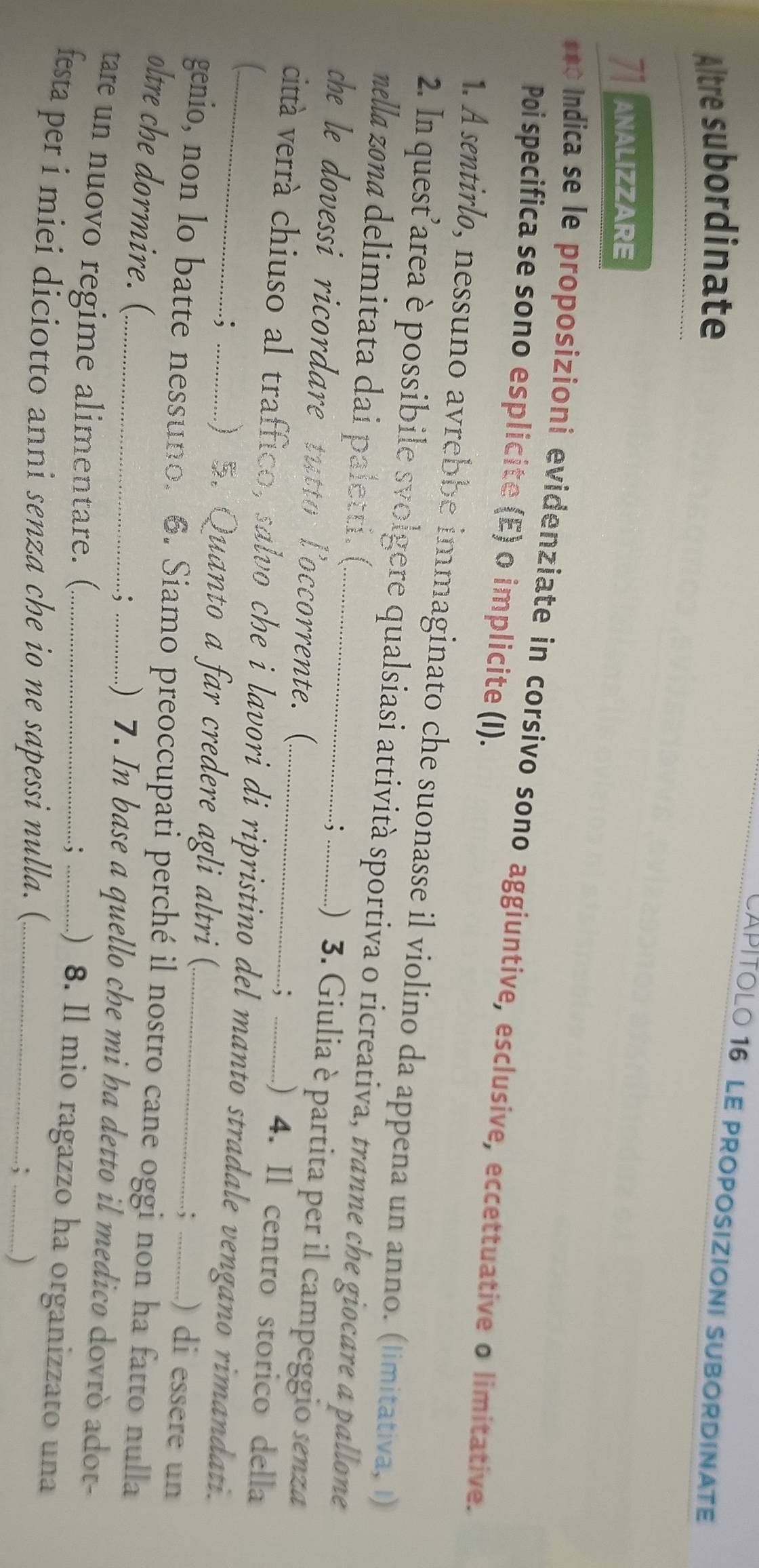 CAPÍTOLO 16 Le proPoSiZIONI SUBOrDINaTe 
Altre subordinate 
Tanalizzare 
*** Indica se le proposizioni evidenziate in corsivo sono aggiuntive, esclusive, eccettuative o limitative. 
Poi specifica se sono esplicite (E) o implicite (I). 
1. A sentirlo, nessuno avrebbe immaginato che suonasse il violino da appena un anno. (limitativa, I) 
2. In quest’area è possibile svolgere qualsiasi attività sportiva o ricreativa, tranne che giocare a pallone 
nella zona delimitata dai paletti. (. : ..) 3. Giulia è partita per il campeggio senza 
che le dovessi ricordare tutto l’occorrente. ( ; .) 4. Il centro storico della 
città verrà chiuso al traffico, salvo che i lavori di ripristino del manto stradale vengano rimandati. 
..; 
) 5. Quanto a far credere agli altri ( ) di essere un 
: 
genio, non lo batte nessuno. 6. Siamo preoccupati perché il nostro cane oggi non ha fatto nulla 
oltre che dormire. (_ _.) 7. In base a quello che mi ha detto il medico dovrò adot- 
; 
tare un nuovo regime alimentare. ( 
.; ................) 8. Il mio ragazzo ha organizzato una 
festa per i miei diciotto anni senza che io ne sapessi nulla. (_ 
; ._ )