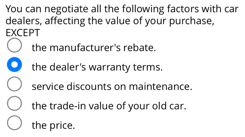 You can negotiate all the following factors with car
dealers, affecting the value of your purchase,
EXCEPT
the manufacturer's rebate.
the dealer's warranty terms.
service discounts on maintenance.
the trade-in value of your old car.
the price.