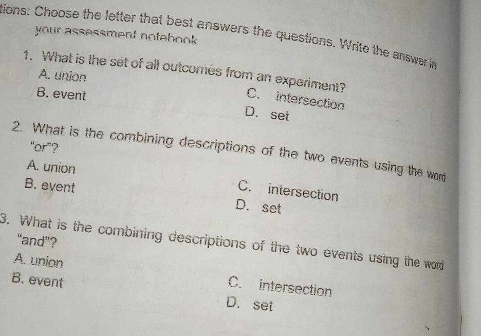 tions: Choose the letter that best answers the questions. Write the answer in
your assessment notebook .
1. What is the set of all outcomes from an experiment?
A. union
B. event
C. intersection
D. set
“or”?
2. What is the combining descriptions of the two events using the word
A. union
C. intersection
B. event D. set
“and”?
3. What is the combining descriptions of the two events using the word
A. union C. intersection
B. event D. set