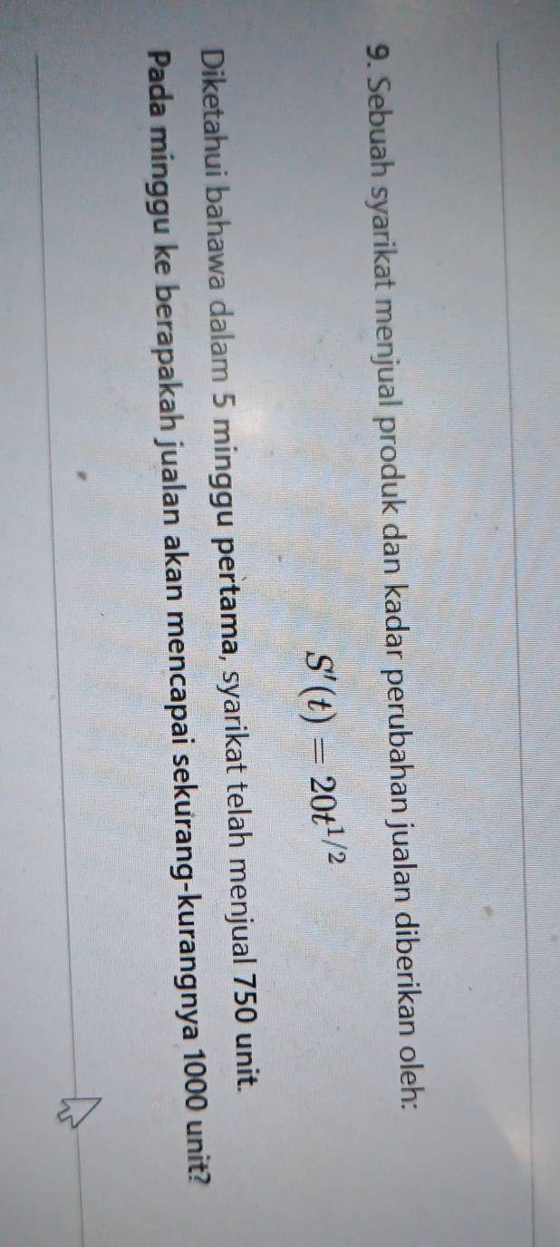 Sebuah syarikat menjual produk dan kadar perubahan jualan diberikan oleh:
S'(t)=20t^(1/2)
Diketahui bahawa dalam 5 minggu pertama, syarikat telah menjual 750 unit. 
Pada minggu ke berapakah jualan akan mencapai sekurang-kurangnya 1000 unit?