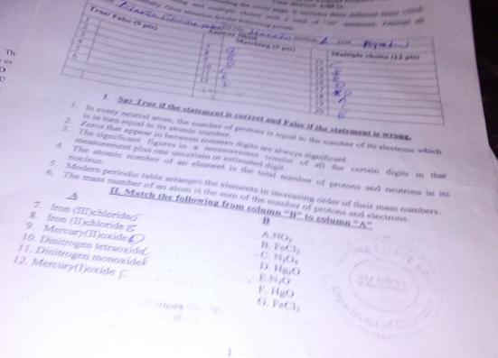 ime ant c
_Mally. O
Th
ex
D
U
2.
to the number of its slectrons which
rween nonxero digits are slways significant
ificant figures in a messurement consist of a the certain digits in that
measurement plus one uncertain of estimaled digit
nucleus
4. The stomic number of an element is the total number of protons and neutrons in its
5. Modern periodic table arranges the slsments in incressing order of their mass numbers.
6. The mass number of an atom is the sum of the number of protons and electrons
II. Match the following from column ''B'' to solumn ''A''
7. Iron (III)chloride£ A HO_2
8. Iron (II)chloride 1s FeCl_2
9.Mercury(II)oxide . C. H_2O_4
1.  Dintrogen  ttaoxi H_(L)O
1 1 . Dinitroge  monox id E H_1O
12. Mercury(I)oxide
o
11gO
,FeCl_1