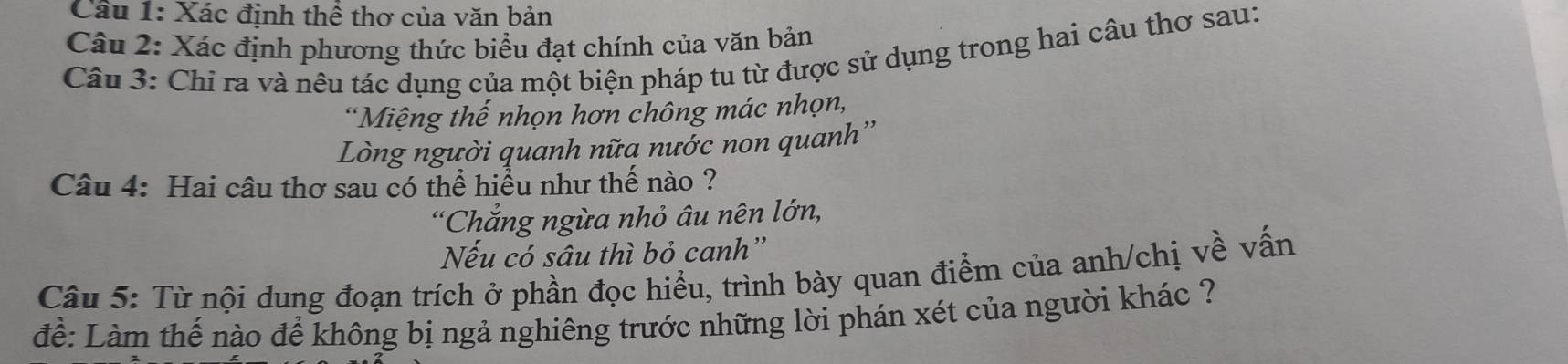 Cầu 1: Xác định thể thơ của văn bản 
Câu 2: Xác định phương thức biểu đạt chính của văn bản 
Câu 3: Chỉ ra và nêu tác dụng của một biện pháp tu từ được sử dụng trong hai câu thơ sau: 
*Miệng thế nhọn hơn chông mác nhọn, 
Lòng người quanh nữa nước non quanh'' 
Câu 4: Hai câu thơ sau có thể hiểu như thế nào ? 
*Chẳng ngừa nhỏ âu nên lớn, 
Nếu có sâu thì bỏ canh'' 
Câu 5: Từ nội dung đoạn trích ở phần đọc hiểu, trình bày quan điểm của anh/chị về vấn 
để: Làm thế nào để không bị ngả nghiêng trước những lời phán xét của người khác ?