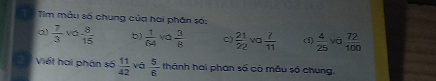 Tim mẫu số chung của hai phân số: 
0)  7/3  và  8/15 
b)  1/64  và  3/8 
c)  21/22  và  7/11  d)  4/25  và  72/100 
2 Viết hai phân số  11/42  và  5/6  thành hai phân số có mẫu số chung.