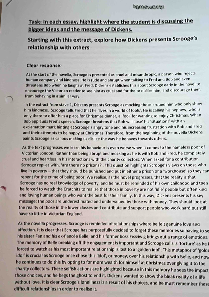 nomewore
Task: In each essay, highlight where the student is discussing the
bigger ideas and the message of Dickens.
Starting with this extract, explore how Dickens presents Scrooge’s
relationship with others
Clear response:
At the start of the novella, Scrooge is presented as cruel and misanthropic, a person who rejects
human company and kindness. He is rude and abrupt when talking to Fred and Bob and even
threatens Bob when he laughs at Fred. Dickens establishes this about Scrooge early in the novel to
encourage the Victorian reader to see him as cruel and for the to dislike him, and discourage them
from behaving in a similar way.
In the extract from stave 1, Dickens presents Scrooge as mocking those around him who only show
him kindness. Scrooge tells Fred that he ‘lives in a world of fools’. He is calling his nephew, who is
only there to offer him a place for Christmas dinner, a ‘fool’ for wanting to enjoy Christmas. When
Bob applauds Fred’s speech, Scrooge threatens that Bob will ‘lose’ his ‘situation!’ with an
exclamation mark hinting at Scrooge’s angry tone and his increasing frustration with Bob and Fred
and their attempts to be happy at Christmas. Therefore, from the beginning of the novella Dickens
paints Scrooge as callous making us dislike the way he behaves towards others.
As the text progresses we learn his behaviour is even worse when it comes to the nameless poor of
Victorian London. Rather than being abrupt and mocking as he is with Bob and Fred, he completely
cruel and heartless in his interactions with the charity collectors. When asked for a contribution
Scrooge replies with, ‘are there no prisons?’. This question highlights Scrooge’s views on those who
live in poverty - that they should be punished and put in either a prison or a ‘workhouse’ so they can
repent for the crime of being poor. We realise, as the novel progresses, that the reality is that
Scrooge has no real knowledge of poverty, and he must be reminded of his own childhood and then
be forced to watch the Cratchits to realise that those in poverty are not ‘idle’ people but often kind
and loving human beings who want the best for their family. In this way, Dickens presents his key
message: the poor are underestimated and undervalued by those with money. They should look at
the reality of those in the lower classes and contribute and support people who work hard but still
have so little in Victorian England.
As the novella progresses, Scrooge is reminded of relationships where he felt genuine love and
affection. It is clear that Scrooge has purposefully decided to forget these memories so having to se
his sister Fan and his ex-fiancée Belle, and his former boss Fezziwig brings out a range of emotions.
The memory of Belle breaking off the engagement is important and Scrooge calls is ‘torture’ as he i
forced to watch as his most important relationship is lost to a ‘golden idol’. This metaphor of ‘golde
idol’ is crucial as Scrooge once chose this ‘idol’, or money, over his relationship with Belle, and now
he continues to do this by opting to for more wealth for himself at Christmas over giving it to the
charity collectors. These selfish actions are highlighted because in this memory he sees the impact
those choices, and he begs the ghost to end it. Dickens wanted to show the bleak reality of a life
without love. It is clear Scrooge’s loneliness is a result of his choices, and he must remember these
difficult relationships in order to realise it.