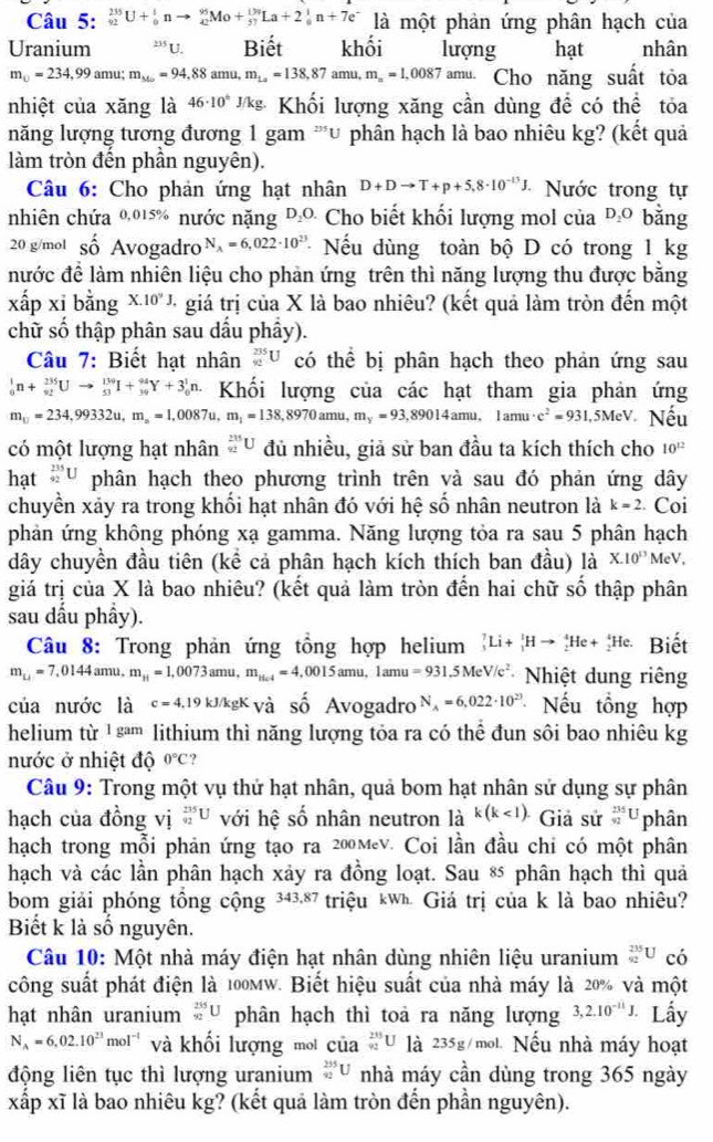 _(92)^(235)U+_0^(1nto _(42)^(95)Mo+_(57)^(130)La+2_0^1n+7e^-) là một phản ứng phân hạch của
Uranium 235 U. Biết khối lượng hạt nhân
m_□ =234,99amu;m_340=94,88amu,m_La=138,87amu,m_n=1,0087 amu Cho năng suất tỏa
nhiệt của xăng là 46· 10^6 * Khối lượng xăng cần dùng đề có thể tỏa
năng lượng tương đương 1 gam 'u phân hạch là bao nhiêu kg? (kết quả
làm tròn đến phần nguyên).
Câu 6: Cho phản ứng hạt nhân D+Dto T+p+5,8· 10^(-13)J. Nước trong tự
nhiên chứa 0,015% nước nặng D_2O. Cho biết khối lượng mol của D_2O bằng
20 g/mol số Avogadro N_A=6,022· 10^(23) * Nếu dùng toàn bộ D có trong 1 kg
nước đề làm nhiên liệu cho phản ứng trên thì năng lượng thu được bằng
xấp xi bằng X.10^9J, + giá trị của X là bao nhiêu? (kết quả làm tròn đến một
chữ số thập phân sau dầu phầy).
Câu 7: Biết hạt nhân _(92)^(235)U có thể bị phân hạch theo phản ứng sau
_0^(1n+_(92)^(235)Uto _(53)^(139)I+_(39)^(94)Y+3_0^1n. Khối lượng của các hạt tham gia phản ứng
m_□)=234,99332u,m_□ =1,0087u,m_1=138,8970amu, m_y=93,8901 4amu. 1amu· c^2=931,5MeV Nếu
có một lượng hạt nhân _(92)^(235)U đủ nhiều, giả sử ban đầu ta kích thích cho 10^(12)
hạt _(92)^(235)U phân hạch theo phương trình trên và sau đó phản ứng dây
chuyền xảy ra trong khối hạt nhân đó với hệ số nhân neutron là k=2 Coi
phản ứng không phóng xạ gamma. Năng lượng tỏa ra sau 5 phân hạch
dây chuyền đầu tiên (kể cả phân hạch kích thích ban đầu) là X.10^(13) MeV,
giá trị của X là bao nhiêu? (kết quả làm tròn đến hai chữ số thập phân
sau dầu phầy).
Câu 8: Trong phản ứng tồng hợp helium _3^(7Li+_1^1Hto _2^4He+_2^4He. Biết
m_u)=7,0144amu. m_H=1,0073amu,m_Hel=4,0015amu,1amu=931.5MeV/c^2 Nhiệt dung riêng
của nước la c=4,19kJ/kgK_Vdot a số Avogadro N_A=6,022· 10^(23) Nếu tổng hợp
helium từ ¹ sªm lithium thì năng lượng tỏa ra có thể đun sôi bao nhiêu kg
nước ở nhiệt độ 0°C ?
Câu 9: Trong một vụ thử hạt nhân, quả bom hạt nhân sử dụng sự phân
hạch của đồng vị _(92)^(235)U với hệ : shat O nhân neutron là k(k Giả sử _(92)^(235)U phân
hạch trong mỗi phản ứng tạo ra 200мev. Coi lần đầu chỉ có một phân
hạch và các lần phân hạch xảy ra đồng loạt. Sau * phân hạch thì quả
bom giải phóng tồng cộng 343,87 triệu kWh Giá trị của k là bao nhiêu?
Biết k là số nguyên.
Câu 10: Một nhà máy điện hạt nhân dùng nhiên liệu uranium _(92)^(235)U có
công suất phát điện là 100mw. Biết hiệu suất của nhà máy là 20% và một
hạt nhân uranium _(92)^(235)U phân hạch thì toa ra năng lượng 3,2.10^(-11)J. Lầy
N_A=6,02.10^(23)mol^(-1) và khối lượng mot của _92592U là 235g/mol. Nếu nhà máy hoạt
động liên tục thì lượng uranium _(92)^(235)U nhà máy cần dùng trong 365 ngày
xấp xĩ là bao nhiêu kg? (kết quả làm tròn đến phần nguyên).