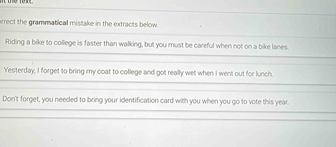 it the text. 
rrect the grammatical mistake in the extracts below. 
Riding a bike to college is faster than walking, but you must be careful when not on a bike lanes. 
Yesterday, I forget to bring my coat to college and got really wet when I went out for lunch. 
Don't forget, you needed to bring your identification card with you when you go to vote this year.