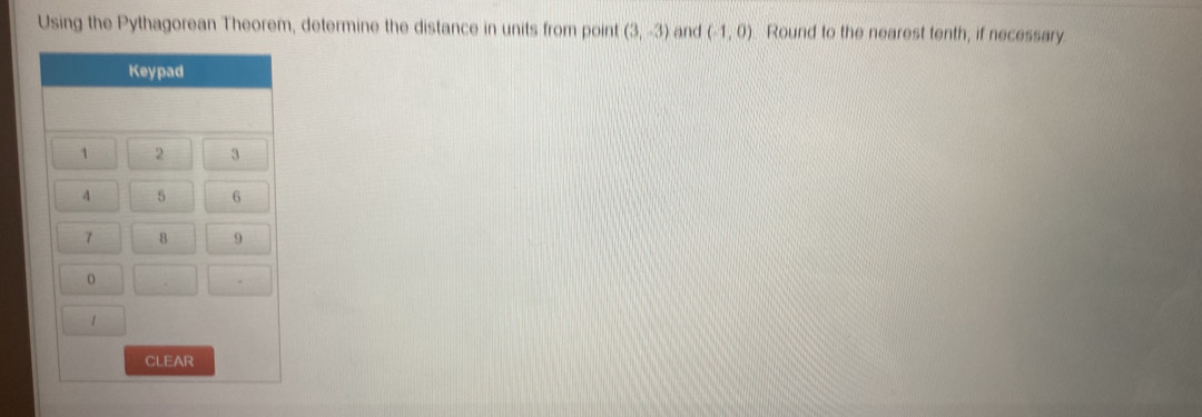 Using the Pythagorean Theorem, determine the distance in units from point (3,-3) and (-1,0) Round to the nearest tenth, if necessary