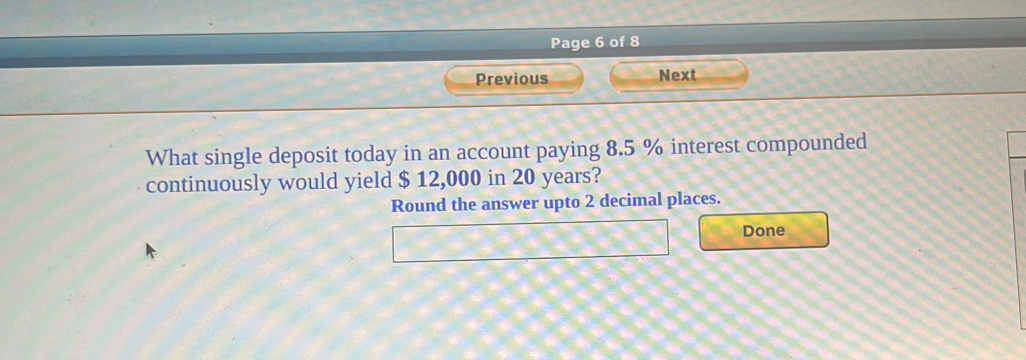 Page 6 of 8 
Previous Next 
What single deposit today in an account paying 8.5 % interest compounded 
continuously would yield $ 12,000 in 20 years? 
Round the answer upto 2 decimal places. 
Done