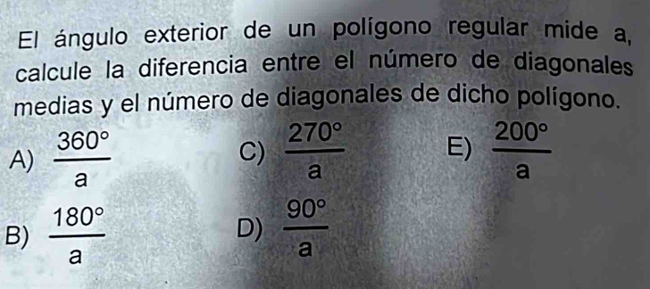 El ángulo exterior de un polígono regular mide a,
calcule la diferencia entre el número de diagonales
medias y el número de diagonales de dicho polígono.
A)  360°/a 
C)  270°/a  E)  200°/a 
B)  180°/a  D)  90°/a 