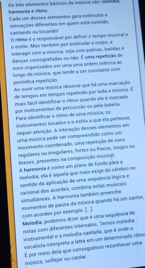 Os três elementos básicos da música são: melodia,
harmonia e ritmo.
Cada um desses elementos gera estímulos e
sensações diferentes em quem está ouvindo,
cantando ou tocando!
O ritmo é o responsável por definir o tempo musical e
o estilo. Mas também por estimular o corpo, a
interagir com a música, seja com palmas, batidas e
danças coreografadas ou não. É uma repetição de
sons organizados em uma uma ordem métrica ao
longo da música, que tende a ser constante com
periódica repetição.
Ao ouvir uma música observe que há uma marcação
de tempos em tempos repetindo por toda a música. É
mais fácil identificar o ritmo quando ele é marcado
por instrumentos de percussão ou pela bateria.
Para identificar o ritmo de uma música, os
instrumentos tocados e o estilo a que ela pertence,
requer atenção. A interação desses elementos em
uma música pode ser compreendido como um
movimento coordenado, uma repetição de sons
regulares ou irregulares, fortes ou fracos, longos ou
breves, presentes na composição musical.
A harmonia é como um plano de fundo pára a
melodia, ela é aquela que mais exige do cérebro no
sentido da aplicação de uma sequência lógica e
racional dos acordes, combina notas musicais
simultâneas. A harmonia também preenche
momentos de pausa da música quando há um cantor,
com acordes por exemplo. [...]
Melodia, podemos dizer que é uma sequência de
notas com diferentes intervalos. Temos melodia
instrumental e a melodia cantada, que é onde o
vocalista interpreta a letra em um determinado ritmo
É por meio dela que conseguimos reconhecer uma
música, solfejar ou cantar.