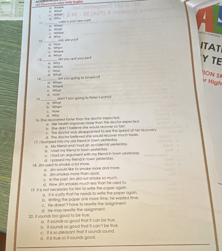 STATUS How 
LS1-Communication Skills English
a. Where
b. What
c. When
d. Who
11. _color is your new car
a. When
b. What
c. Where
native Learning
d. Who
12. _old, are you?
a. How
b. When
ITAT
c. Where
d. What
13._ did you quit your job?
a. Why
Y TE
b. Which
c. How
d. What
"ION SI
14._ are you going to America?
a. When
r High
b. Where
c. What
d. How
15. _aren't you going to Peter's party?
a. What
b. When
c. How
d. Why
16. She recovered faster than the doctor expected.
a. Her health improves more than the doctor expected.
b. She didn't believe she would recover so fast.
c. The doctor was disappointed to see the speed at her recovery.
d. The doctor believed she would recover much faster.
17. I bumped into my old friend in town yesterday.
a. My friend and I had an accidental yesterday.
b. I met my friend in town yesterday.
c. I had an argument with my friend in town yesterday.
d. I passed my friend in town yesterday.
18. Jim used to smoke a lot more.
a. Jim would like to smoke more and more.
b. Jim smokes more than usual.
c. In the past Jim did not smoke so much.
d. Now Jim smokes much less than he used to.
19. It is not necessary for him to write the paper again.
a. It is a pity that he needs to write the paper again.
b. Writing the paper one more time, he wasted time.
c. He doesn't have to rewrite the assignment.
d. He may rewrite the assignment.
20. It sounds too good to be true.
a. It sounds so good that it can be true.
b. It sounds so good that it can't be true.
c. It is so pleasant that it sounds sound.
d. It is true so it sounds good.