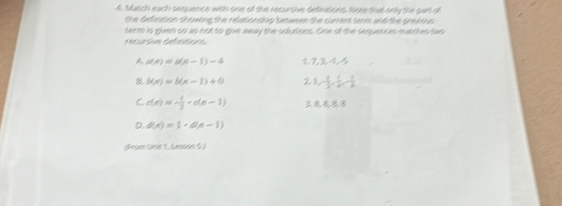 Musch each sequence with one of the reauroive afiitions, Move that only the gur d
the definition showing the relationdnio between the current term and the grekous 
term is given so as not to give away the solutions. One of the sequences mantihes two
recursive défintions
A a(n)=a(n-1)-4
1 7, 3, 1, 5
B b(n)=b(n-1)+0
21 - 1/2 , frac 6,  9/8 
C d(n)=- 1/2 , d(n-1)
D. d(n)=1· d(n-1)
(From (kis 1, Lensan 5)