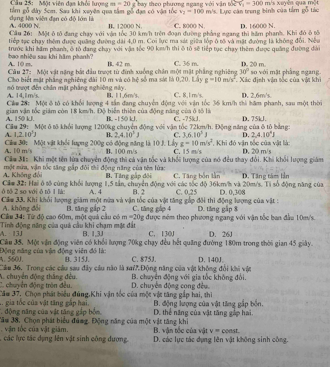 Một viên đạn khổi lượng m=20g bay theo phương ngang với vận tốc v_1=300m/s xuyên qua một
tấm gỗ dày 5cm. Sau khi xuyên qua tấm gỗ đạn có vận tốc v_2=100m/s. Lực cản trung bình của tấm gỗ tác
dụng lên viên đạn có độ lớn là
A. 4000 N. B. 12000 N. C. 8000 N. D. 16000 N.
Câu 26: Một ô tô đang chạy với vận tốc 30 km/h trên đoạn đường phẳng ngang thì hãm phanh. Khi đó ô tô
tiếp tục chạy thêm được quãng đường dài 4,0 m. Coi lực ma sát giữa lốp ô tô và mặt đường là không đổi. Nếu
trước khi hãm phanh, ô tô đang chạy với vận tốc 90 km/h thì ô tô sẽ tiếp tục chạy thêm được quãng đường dài
bao nhiêu sau khi hãm phanh?
A. 10 m. B. 42 m. C. 36 m. D. 20 m.
Câu 27: Một vật nặng bắt đầu trượt từ đỉnh xuống chân một mặt phẳng nghiêng 30° so với mặt phăng ngang.
Cho biết mặt phẳng nghiêng dài 10 m và có hệ số ma sát là 0,20. Lấy g=10m/s^2. Xác định vận tốc của vật khi
nó trượt đến chân mặt phắng nghiêng này.
A. 14,1m/s. B. 11,6m/s. C. 8,1m/s. D. 2,6m/s.
Câu 28: Một ô tô có khối lượng 4 tấn đang chuyển động với vận tốc 36 km/h thì hãm phanh, sau một thời
gian vận tốc giảm còn 18 km/h. Độ biến thiên của động năng của ô tô là
A. 150 kJ. B. -150 kJ. C. -75kJ. D. 75kJ.
Câu 29: Một ô tô khối lượng 1200kg chuyển động với vận tốc 72km/h. Động năng của ô tộ bằng:
A. 1,2.10^5J 2,4.10^5J C. 3,6.10^5 D. 2,4.10^4J
B.
Câu 30: Một vật khối lượng 200g có động năng là 10 J. Lấy g=10m/s^2. Khi đó vận tốc của vật là:
A. 10 m/s B. 100 m/s C. 15 m/s D. 20 m/s
Câu 31: Khi một tên lửa chuyển động thì cả vận tốc và khối lượng của nó đều thay đổi. Khi khối lượng giảm
một nửa, vận tốc tăng gấp đôi thì động năng của tên lửa:
A. Không đổi B. Tăng gấp đôi C. Tăng bốn lần D. Tăng tám lần
Câu 32: Hai ô tô cùng khối lượng 1,5 tấn, chuyển động với các tốc độ 36km/h và 20m/s. Ti số động năng của
ô tô 2 so với ô tô 1 là: A. 4 B. 2 C. 0,25 D. 0,308
Câu 33. Khi khối lượng giảm một nửa và vận tốc của vật tăng gấp đôi thì động lượng của vật :
A. không đổi B. tăng gấp 2 C. tăng gấp 4 D. tăng gấp 8
Câu 34: Từ độ cao 60m, một quả cầu có m=20g được ném theo phương ngang với vận tốc ban đầu 10m/s.
Tính động năng của quả cầu khi chạm mặt đất
A. 13J B. 1,3J C. 130J D. 26J
Câu 35. Một vận động viên có khối lượng 70kg chạy đều hết quãng đường 180m trong thời gian 45 giây.
Động năng của vận động viên đó là:
A. 560J. B. 315J. C. 875J. D. 140J.
Câu 36. Trong các câu sau đây câu nào là sai?.Động năng của vật không đổi khi vật
A. chuyển động thắng đều.  B. chuyển động với gia tốc không đổi.
C. chuyển động tròn đều. D. chuyển động cong đều.
Câu 37. Chọn phát biểu đúng.Khi vận tốc của một vật tăng gấp hai, thì
A. gia tốc của vật tăng gấp hai.  B. động lượng của vật tăng gấp bốn.
*. động năng của vật tăng gấp bốn. D. thế năng của vật tăng gấp hai.
Câu 38. Chọn phát biểu đúng. Động năng của một vật tăng khi
. vận tốc của vật giảm. B. vận tốc của vật v=const.
l. các lực tác dụng lên vật sinh công dương.  D. các lực tác dụng lên vật không sinh công.