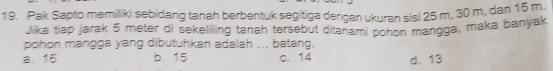 Pak Sapto memiliki sebidang tanah berbentuk segitiga dengan ukuran sisi 25 m, 30 m, dan 15 m.
Jika tiap jarak 5 meter di sekeliling tanah tersebut ditanami pohon mangga, maka banyak
pohon mangga yang dibutuhkan adalah ... batang.
a. 16 b. 15 c. 14 d. 13