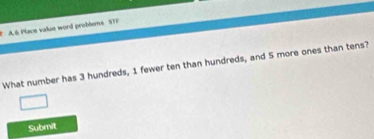 A 6 Place value word problems STF 
What number has 3 hundreds, 1 fewer ten than hundreds, and 5 more ones than tens? 
Submit