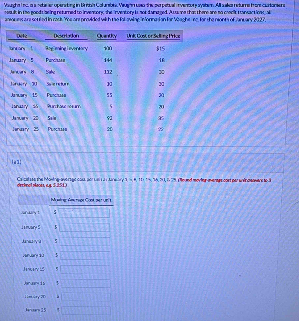 Vaughn Inc. is a retailer operating in British Columbia. Vaughn uses the perpetual inventory system. All sales returns from customers 
result in the goods being returned to inventory; the inventory is not damaged. Assume that there are no credit transactions; all 
amounts are settled in cash. You are provided with the following information for Vaughn Inc. for the month of January 2027. 
(a1) 
Calculate the Moving-average cost per unit at January 1, 5, 8, 10, 15, 16, 20, & 25. (Round moving-overage cost per unit answers to 3
decimal places, e.g. 5.251.) 
Moving-Average Cost per unit 
January 1 $ ^2(1,3)^2
January 5 $ 1..2
January 8 $ 13/ 14= -3y-6
January 10 $ □ 23
January 15 $  1/5 )(x+_ )
January 16 2375+6485 10°
January 20 s _  45°
January 25 $ □