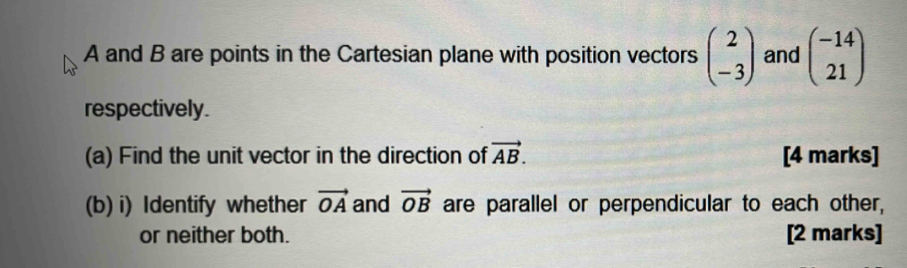 A and B are points in the Cartesian plane with position vectors beginpmatrix 2 -3endpmatrix and beginpmatrix -14 21endpmatrix
respectively. 
(a) Find the unit vector in the direction of vector AB. [4 marks] 
(b) i) Identify whether vector OA and vector OB are parallel or perpendicular to each other, 
or neither both. [2 marks]