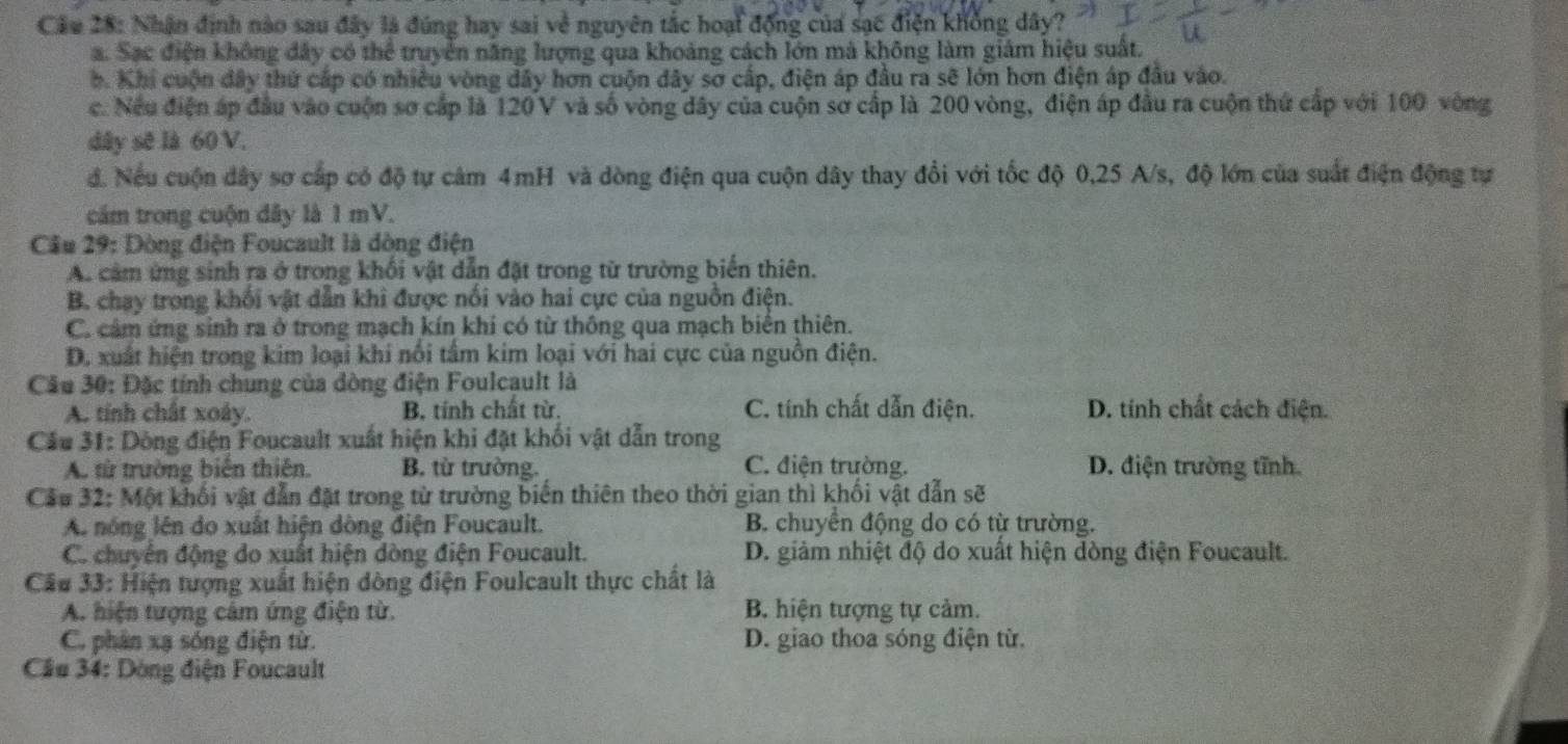 Nhận định nào sau đây là đúng hay sai về nguyên tắc hoại động của sạc điện khổng dây?
a. Sạc điện không đây có thể truyền năng lượng qua khoảng cách lớn mà không làm giám hiệu suất.
b. Khi cuộn đây thứ cấp có nhiều vòng dây hơn cuộn dây sơ cấp, điện áp đầu ra sẽ lớn hơn điện áp đầu vào.
c. Nếu điện áp đầu vào cuộn sơ cấp là 120 V và số vòng dây của cuộn sơ cấp là 200 vòng, điện áp đầu ra cuộn thứ cấp với 100 vòng
dây sẽ là 60 V.
đ. Nếu cuộn dây sơ cấp có độ tự cảm 4mH và dòng điện qua cuộn dây thay đổi với tốc độ 0,25 A/s, độ lớn của suất điện động tự
cảm trong cuộn đây là 1 mV.
Cầu 29: Dòng điện Foucault là dòng điện
A. cảm ứng sinh ra ở trong khối vật dẫn đặt trong từ trường biển thiên.
B. chạy trong khối vật dẫn khi được nổi vào hai cực của nguồn điện.
C. cảm ứng sinh ra ở trong mạch kín khi có từ thông qua mạch biển thiên.
D. xuất hiện trong kim loại khi nổi tầm kim loại với hai cực của nguồn điện.
Câu 30: Đặc tính chung của dòng điện Foulcault là
A. tính chất xoáy. B. tính chất từ. C. tính chất dẫn điện. D. tính chất cách điện.
Cầu 31: Dòng điện Foucault xuất hiện khi đặt khối vật dẫn trong
A. từ trường biển thiên. B. từ trường. C. điện trường. D. điện trường tĩnh
Cầu 32: Một khối vật dẫn đặt trong từ trường biển thiên theo thời gian thì khối vật dẫn sẽ
A. nóng lên do xuất hiện dòng điện Foucault. B. chuyển động do có từ trường.
C. chuyển động do xuất hiện dòng điện Foucault. D. giảm nhiệt độ do xuất hiện dòng điện Foucault.
Cầu 33: Hiện tượng xuất hiện đòng điện Foulcault thực chất là
A. hiện tượng cảm ứng điện từ. B. hiện tượng tự cảm.
C. phân xạ sóng điện từ. D. giao thoa sóng điện từ.
Cầu 34: Dòng điện Foucault