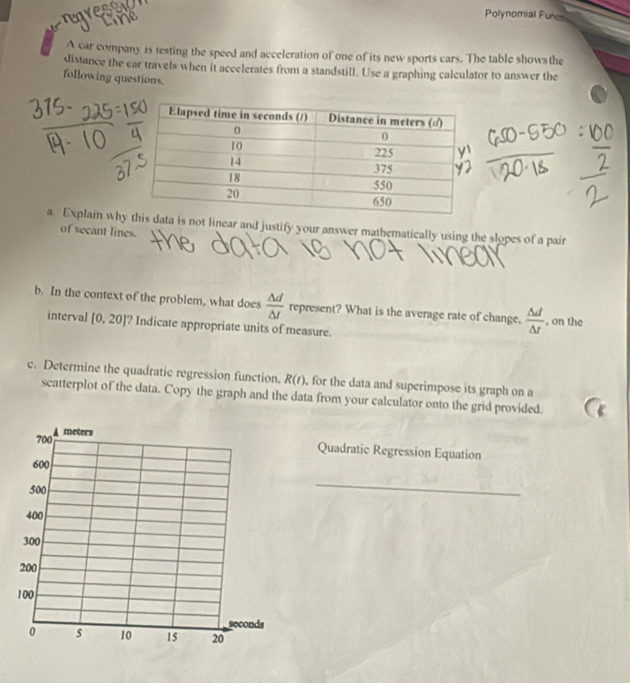 regresew 
line 
Polynomial Funon 
A car company is testing the speed and acceleration of one of its new sports cars. The table showsthe 
distance the car travels when it accelerates from a standstill. Use a graphing calculator to answer the 
following questions. 
a Explain whys not linear and justify your answer mathematically using the slopes of a pair 
of secant lines. 
b. In the context of the problem, what does  △ d/△ t  represent? What is the average rate of change,  △ d/△ t  , on the 
interval [0,20] ? Indicate appropriate units of measure. 
c. Determine the quadratic regression function. R(t) , for the data and superimpose its graph on a 
scatterplot of the data. Copy the graph and the data from your calculator onto the grid provided. 
Quadratic Regression Equation 
_