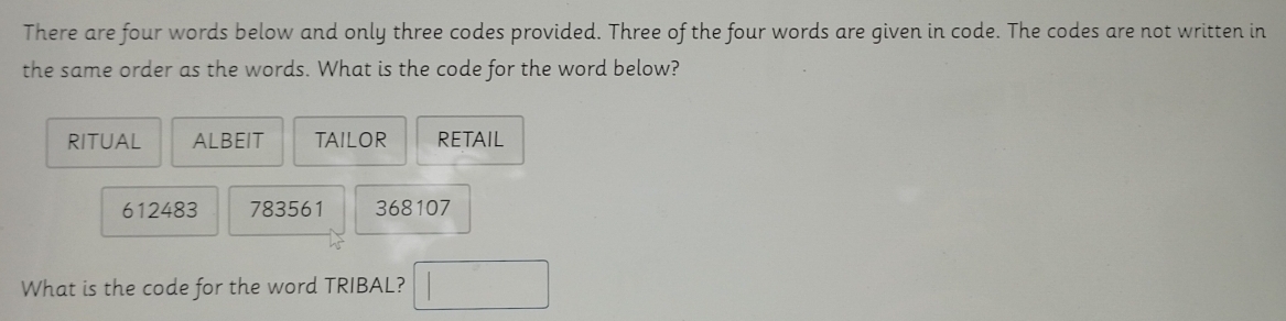 There are four words below and only three codes provided. Three of the four words are given in code. The codes are not written in
the same order as the words. What is the code for the word below?
RITUAL ALBEIT TAILOR RETAIL
612483 783561 368107
What is the code for the word TRIBAL? □