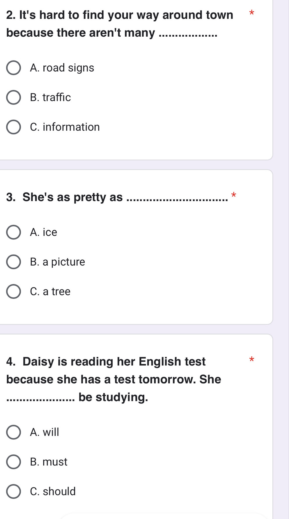 It's hard to find your way around town *
because there aren't many_
A. road signs
B. traffic
C. information
3. She's as pretty as_
*
A. ice
B. a picture
C. a tree
4. Daisy is reading her English test
*
because she has a test tomorrow. She
_be studying.
A. will
B. must
C. should