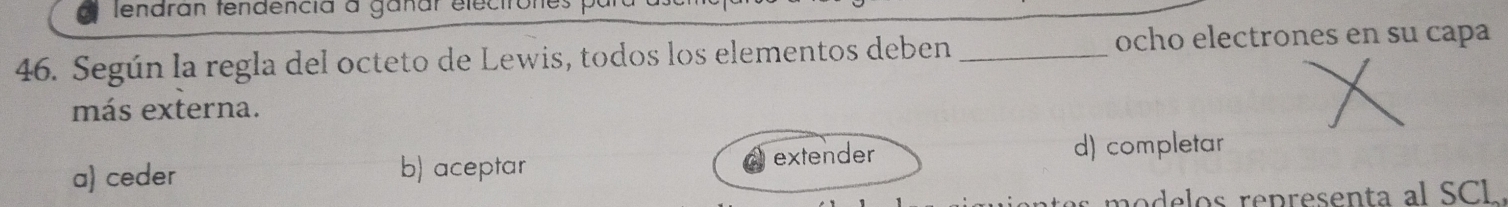 lendran tendencia à ganar elec
46. Según la regla del octeto de Lewis, todos los elementos deben_
ocho electrones en su capa
más externa.
a) ceder b) aceptar extender d) completar
modelos representa al SCL.