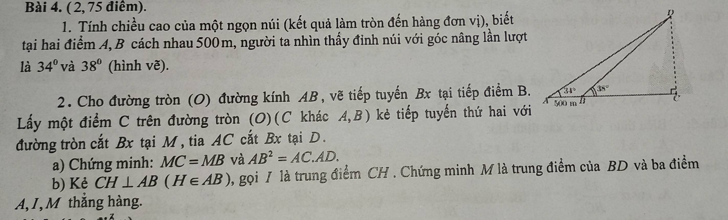 (2, 75 điêm).
1. Tính chiều cao của một ngọn núi (kết quả làm tròn đến hàng đơn vị), biết
tại hai điểm A, B cách nhau 500m, người ta nhìn thấy đỉnh núi với góc nâng lần lượt
là 34° và 38° (hình vẽ).
2. Cho đường tròn (O) đường kính AB, vẽ tiếp tuyến Bx tại tiếp điểm B.
Lấy một điểm C trên đường tròn (O)(C khác A,B) kẻ tiếp tuyến thứ hai với
đường tròn cắt Bx tại M, tia AC cắt Bx tại D.
a) Chứng minh: MC=MB và AB^2=AC.AD.
b) Kẻ CH⊥ AB(H∈ AB) , gọi / là trung điểm CH . Chứng minh M là trung điểm của BD và ba điểm
A,I, M thắng hàng.