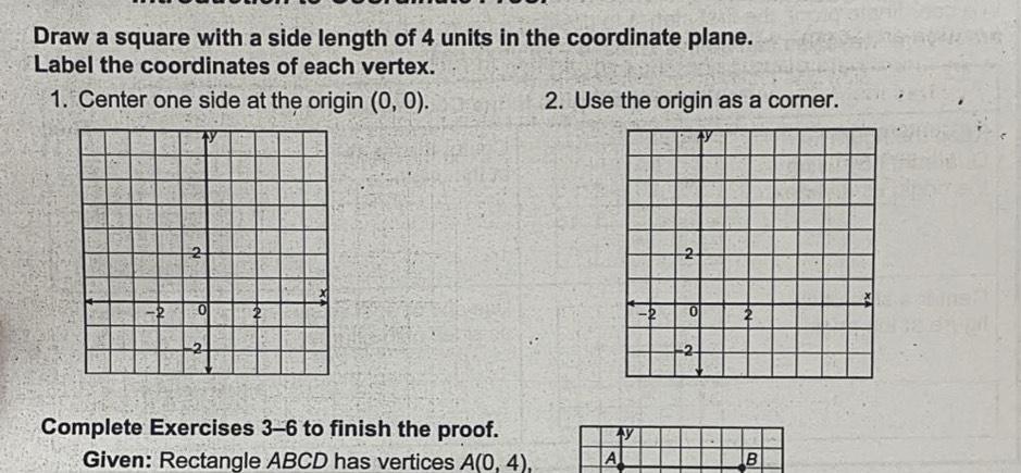 Draw a square with a side length of 4 units in the coordinate plane. 
Label the coordinates of each vertex. 
1. Center one side at the origin (0,0). 2. Use the origin as a corner. 

Complete Exercises 3-6 to finish the proof. 
Given: Rectangle ABCD has vertices A(0,4), A B