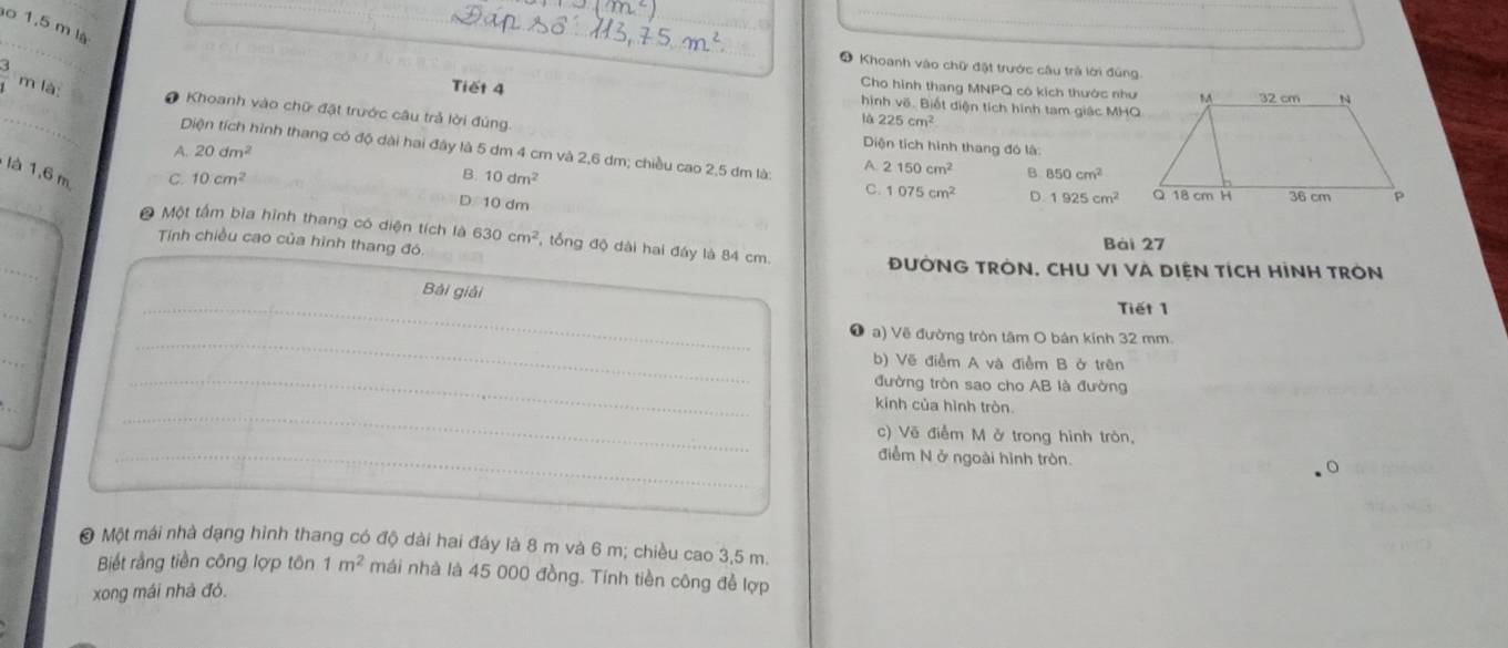 1,5 m là
* Khoanh vào chữ đặt trước câu trả lới đúng
 3/1  m là Tiết 4
Cho hình thang MNPQ cô kích thước như
hình vẽ. Biết diện tích hình tam giác MHO
# Khoanh vào chữ đặt trước câu trả lời đúng
à 225cm^2
A. 20dm^2
Diện tích hình thang đó là:
Diện tích hình thang có độ dài hai đây là 5 dm 4 cm và 2,6 dm; chiều cao 2,5 dm là: A 2150cm^2 D. 1925cm^2
là 1,6 m
C. 10cm^2 B. 10dm^2 B. 850cm^2
C. 1075cm^2
D 10 dm
Ô Một tấm bìa hình thang có diện tích là 630cm^2 ổng độ dài hai đáy là 84 cm.
Tính chiều cao của hình thang đó
Bái 27
ĐƯỜNG TRÒN, CHU VI VÀ DIỆN TÍCH HÌNH TRON
Bài giải Tiết 1
a) Vẽ đường tròn tâm O bản kính 32 mm.
b) Vẽ điễm A và điễm B ở trên
đường tròn sao cho AB là đường
kính của hình tròn.
c) Vẽ điễm M ở trong hình tròn,
điểm N ở ngoài hình tròn.
@ Một mái nhà dạng hình thang có độ dài hai đáy là 8 m và 6 m; chiều cao 3,5 m.
Biết rằng tiền công lợp tôn 1m^2 mái nhà là 45 000 đồng. Tính tiền công để lợp
xong mái nhà đó.